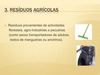  Resíduos provenientes de actividades
florestais, agro-industriais e pecuárias
(como sacos transportadores de adubos,
restos de mangueiras ou ancinhos).
3. RESÍDUOS AGRÍCOLAS
 