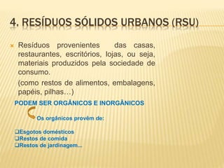  Resíduos provenientes das casas,
restaurantes, escritórios, lojas, ou seja,
materiais produzidos pela sociedade de
consumo.
(como restos de alimentos, embalagens,
papéis, pilhas…)
4. RESÍDUOS SÓLIDOS URBANOS (RSU)
PODEM SER ORGÂNICOS E INORGÂNICOS
Os orgânicos provêm de:
Esgotos domésticos
Restos de comida
Restos de jardinagem...
 