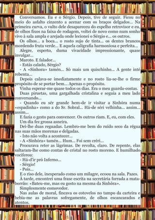 Conversamos. Eu e o Sérgio. Depois, tive de seguir. Ficou no
meio do asfalto cinzento a acenar com os braços delgados... Na
primeira curva, o vulto dele desapareceu do espelho retrovisor e eu,
de olhos fixos na faixa de rodagem, voltei de novo como num sonho
vivo à sala ampla e arejada onde lecionei o Sérgio e... os outros.
Os olhos... a boca... o rosto sujo de tinta... os dentes brancos
mordendo fruta verde... E aquela caligrafia harmoniosa e perfeita...
Alegre, esperto, duma vivacidade impressionante, quase
invulgar...
Maroto. E falador...
- Estás calado, Sérgio?
- A «Sinhora» tamén... Só mais um quischinho... A gente inté
rebenta...
Depois calava-se imediatamente e no rosto lia-se-lhe o firme
propósito de se portar bem... Apenas o propósito.
Vinha esperar-me quase todos os dias. Era o meu guarda-costas.
Duas piruetas, uma gargalhada cristalina e seguia a meu lado
conversando...
- Quando eu sér grande hem-de ir visitar a Sinhóra numa
«espadinha» como a do Sr. Sobral... Há-de séri velhinha... assim...
assim...
E fazia o gesto para convencer. Os outros riam. E, eu, com eles.
Um dia fez grossa asneira.
Dei-lhe duas reguadas. Lembro-me bem do ruído seco da régua
nas suas mãos morenas e delgadas.
- Isto não volta a acontecer...
- A «Sinhóra» tamén... Hum... Foi sem créri...
Procurava reter as lágrimas. De revolta, claro. De repente, elas
saltaram-lhe como contas de cristal no rosto moreno. E humilhado
vociferou:
- Há-d'ir pró Inferno...
- Sérgio!
- Pois...
E o riso dele, inesperado como um milagre, ecoou na sala. Pazes.
À tarde, encontrei uma frase escrita na secretária forrada a mata-
borrão: «Bateu-me, mas eu gosto na mesma da Sinhôra».
Simplesmente comovedor.
Nas aulas de moral, fincava os cotovelos no tampo da carteira e
bebia-me as palavras sofregamente, de olhos escancarados e
atentos.
 