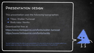 Presentation design
This presentation uses the following typographies:
➜ Titles: Walter Turncoat
➜ Body copy: Nunito
Download for free at:
https://www.fontsquirrel.com/fonts/walter-turncoat
https://www.fontsquirrel.com/fonts/nunito
You don’t need to keep this slide in your presentation. It’s only here to serve you as a design guide if you
need to create new slides or download the fonts to edit the presentation in PowerPoint®
24
 