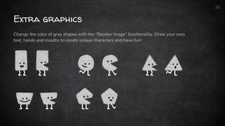 Extra graphics
35
Change the color of gray shapes with the “Recolor image” functionality. Draw your own
feet, hands and mouths to create unique characters and have fun!
 