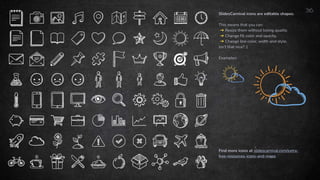 36
Find more icons at slidescarnival.com/extra-
free-resources-icons-and-maps
SlidesCarnival icons are editable shapes.
This means that you can:
➜ Resize them without losing quality.
➜ Change fill color and opacity.
➜ Change line color, width and style.
Isn’t that nice? :)
Examples:
 