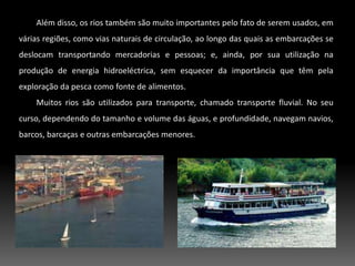 Além disso, os rios também são muito importantes pelo fato de serem usados, em várias regiões, como vias naturais de circulação, ao longo das quais as embarcações se deslocam transportando mercadorias e pessoas; e, ainda, por sua utilização na produção de energia hidroeléctrica, sem esquecer da importância que têm pela exploração da pesca como fonte de alimentos. Muitos rios são utilizados para transporte, chamado transporte fluvial. No seu curso, dependendo do tamanho e volume das águas, e profundidade, navegam navios, barcos, barcaças e outras embarcações menores.