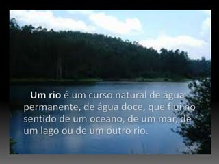 Um rio é um curso natural de água permanente, de água doce, que flui no sentido de um oceano, de um mar, de um lago ou de um outro rio. 