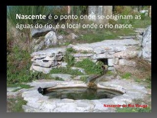 Nascenteé o ponto onde se originam as águas do rio, é o local onde o rio nasce.Nascente do Rio Vouga