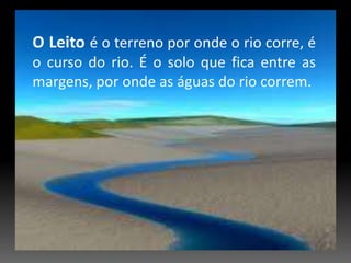 O Leito é o terreno por onde o rio corre, é o curso do rio. É o solo que fica entre as margens, por onde as águas do rio correm.