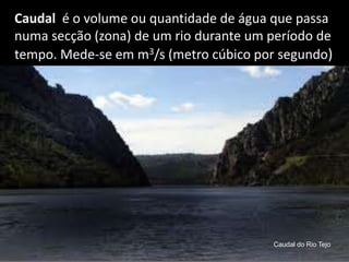 Caudal  é o volume ou quantidade de água que passa numa secção (zona) de um rio durante um período de tempo. Mede-se em m3/s (metro cúbico por segundo)Caudal do Rio Tejo