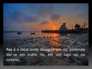 Fozé o local onde desagua um rio, podendo dar-se em outro rio, em um lago ou no oceano.