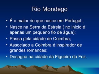 Rio Mondego
• É o maior rio que nasce em Portugal ;
• Nasce na Serra da Estrela ( no inicio é
  apenas um pequeno fio de água);
• Passa pela cidade de Coimbra;
• Associado a Coimbra é inspirador de
  grandes romances;
• Desagua na cidade da Figueira da Foz.
 