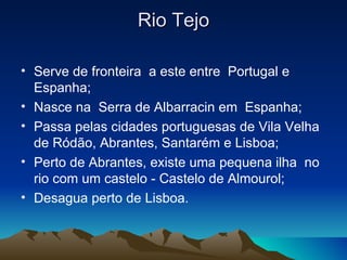 Rio Tejo

• Serve de fronteira a este entre Portugal e
  Espanha;
• Nasce na Serra de Albarracin em Espanha;
• Passa pelas cidades portuguesas de Vila Velha
  de Ródão, Abrantes, Santarém e Lisboa;
• Perto de Abrantes, existe uma pequena ilha no
  rio com um castelo - Castelo de Almourol;
• Desagua perto de Lisboa.
 