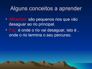 Alguns conceitos a aprender
• Afluentes: são pequenos rios que vão
  desaguar ao rio principal.
• Foz: é onde o rio vai desaguar, isto é ,
  onde o rio termina o seu percurso.
 