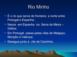 Rio Minho
• É o rio que serve de fronteira a norte entre
  Portugal e Espanha ;
• Nasce em Espanha na Serra da Meira –
  Galiza;
• Em Portugal passa pelas vilas de Melgaço,
  Monção e Valença;
• Desagua junto à vila de Caminha;
 