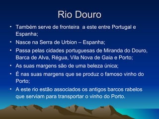 Rio Douro
• Também serve de fronteira a este entre Portugal e
  Espanha;
• Nasce na Serra de Urbion – Espanha;
• Passa pelas cidades portuguesas de Miranda do Douro,
  Barca de Alva, Régua, Vila Nova de Gaia e Porto;
• As suas margens são de uma beleza única;
• É nas suas margens que se produz o famoso vinho do
  Porto;
• A este rio estão associados os antigos barcos rabelos
  que serviam para transportar o vinho do Porto.
 