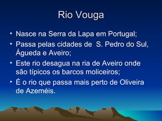 Rio Vouga
• Nasce na Serra da Lapa em Portugal;
• Passa pelas cidades de S. Pedro do Sul,
  Águeda e Aveiro;
• Este rio desagua na ria de Aveiro onde
  são típicos os barcos moliceiros;
• É o rio que passa mais perto de Oliveira
  de Azeméis.
 