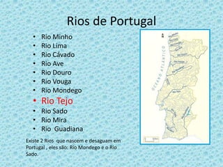 Rios de Portugal
• Rio Minho
• Rio Lima
• Rio Cávado
• Rio Ave
• Rio Douro
• Rio Vouga
• Rio Mondego
• Rio Tejo
• Rio Sado
• Rio Mira
• Rio Guadiana
Existe 2 Rios que nascem e desaguam em
Portugal , eles são: Rio Mondego e o Rio
Sado.
 