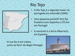 Rio Tejo
• O Rio Tejo é o segundo maior rio
português em extensão (1040) .
• Uma pequena parte(47 km) faz
fronteira com Espanha e 275 km
em Portugal
• A nascente é a Serra Albarracin,
em Espanha .
•A sua foz é em Lisboa,
junto ao farol do Bugio Portugal.
 