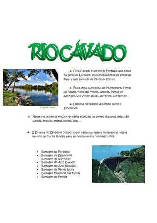 O rio Cávado é um rio de Portugal que nasce
                         na Serra do Larouco, mais propriamente na fonte da
                         Pipa, a uma altitude de cerca de 1520 m.


                                Passa pelos concelhos de Montalegre, Terras
                         de Bouro, Vieira do Minho, Amares, Póvoa de
                         Lanhoso, Vila Verde, Braga, Barcelos, Esposende.


                                Desagua no oceano Atlântico junto a
                         Esposende.


Neste rio podem-se encontrar várias espécies de peixes. Algumas delas são:
carpas, enguias, trutas, barbo, boga …



O Sistema do Cávado é composto por várias barragens implantadas nesses
mesmos percursos fluviais para aproveitamentos hidroeléctricos.




       Barragem   da Paradela
       Barragem   de Salamonde
       Barragem   da Caniçada
       Barragem   do Alto Cávado
       Barragem   do Alto Rabagão
       Barragem   da Venda Nova
       Barragem   Vilarinho das Furnas
       Barragem   de Penide
 