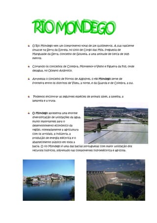 O Rio Mondego tem um comprimento total de 234 quilómetros. A sua nascente
situa-se na Serra da Estrela, no sítio de Corgo das Mós, freguesia de
Mangualde da Serra, concelho de Gouveia, a uma altitude de cerca de 1425
metros.


Cortando os concelhos de Coimbra, Montemor-o-Velho e Figueira da Foz, onde
desagua, no Oceano Atlântico.


Atravessa o concelho de Fornos de Algodres, o rio Mondego serve de
fronteira entre os distritos de Viseu, a norte, e da Guarda e de Coimbra, a sul.




Podemos encontrar as seguintes espécies de animais sável, a savelha, a
lampreia e a truta.



O Mondego apresenta uma enorme
diversificação de utilizações da água,
muito importantes para o
desenvolvimento económico da
região, nomeadamente a agricultura
com os arrozais, a indústria, a
produção de energia eléctrica e o
abastecimento público em toda a
bacia. O rio Mondego é uma das bacias portuguesas com maior utilização dos
recursos hídricos, sobretudo nas componentes hidroeléctrica e agrícola.
 