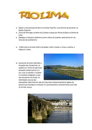 Nasce a uma altitude de 975 m no monte Talariño, na província de Ourense, na
Galiza, Espanha
Entra em Portugal, próximo do Lindoso e passa por Ponte da Barca e Ponte de
Lima
Desagua no Oceano Atlântico junto a Viana do Castelo, após percorrer um
total de 135 quilómetros.



O Rio Lima é um bom viveiro de peixes, como o barbo, a truta, a taínha, a
enguia e a solha.




Os barcos do Lima resolviam a
situação dos transportes. A
madeira e o vinho do vale eram
escoados nestes barcos, e o
sal, a cal, os adubos, o sulfato
e o enxofre chegavam a casa
dos lavradores via fluvial. A
identidade cultural das
populações ribeirinhas do vale do Lima está indissociavelmente ligada aos
barcos que concebeu e produziu e a que emprestou características que hoje
os tornam únicos.
 