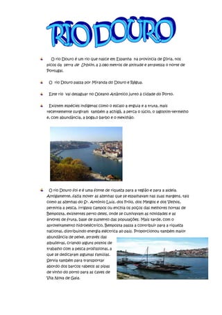 O rio Douro é um rio que nasce em Espanha na província de Sória, nos
picos da serra de Urbión, a 2.080 metros de altitude e atravessa o norte de
Portugal.


 O rio Douro passa por Miranda do Douro e Régua.


 Este rio vai desaguar no Oceano Atlântico junto á cidade do Porto.


 Existem espécies indigenas como o escalo a enguia e a truta, mais
recentemente surgiram também a achigã, a perca o lúcio, o lagostim-vermelho
e, com abundância, a boga,o barbo e o mexilhão.




 O rio Douro foi e é uma fonte de riqueza para a região e para a aldeia.
Antigamente, fazia mover as azenhas que se espalhavam nas suas margens, tais
como as azenhas do Sr. António Luís, dos Fróis, dos Melgos e dos Velhos,
permitia a pesca, irrigava campos ou enchia os poços das melhores hortas de
Bemposta, existentes perto deles, onde se cultivavam as novidades e as
árvores de fruta, base de sustento das populações. Mais tarde, com o
aproveitamento hidroeléctrico, Bemposta passa a contribuir para a riqueza
nacional, distribuindo energia eléctrica ao país. Proporcionou também maior
abundância de peixe, através das
albufeiras, criando alguns postos de
trabalho com a pesca profissional, a
que se dedicaram algumas famílias.
Servia também para transportar
abordo dos barcos rabelos as pipas
de vinho do porto para as caves de
Vila Nova de Gaia.
 