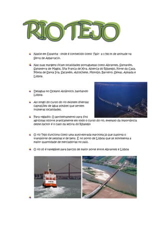 Nasce em Espanha - onde é conhecido como Tajo - a 1 593 m de altitude na
Serra de Albarracín.

Nas suas margens ficam localidades portuguesas como Abrantes, Santarém,
Salvaterra de Magos, Vila Franca de Xira, Alverca do Ribatejo, Forte da Casa,
Póvoa de Santa Iria, Sacavém, Alcochete, Montijo, Barreiro, Seixal, Almada e
Lisboa.




Desagua no Oceano Atlântico, banhando
Lisboa.

Ao longo do curso do rio existem diversas
captações de água potável que servem
inúmeras localidades.

Para regadio: O aproveitamento para fins
agrícolas ocorre praticamente em todo o curso do rio, exemplo da importância
deste factor é o caso da lezíria do Ribatejo


O rio Tejo funciona como uma auto-estrada marítima já que suporta o
transporte de pessoas e de bens. É no porto de Lisboa que se movimenta a
maior quantidade de mercadorias no país.

O rio só é navegável para barcos de maior porte entre Abrantes e Lisboa
 