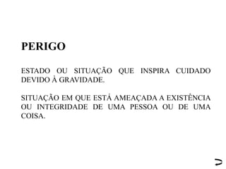 PERIGO
ESTADO OU SITUAÇÃO QUE INSPIRA CUIDADO
DEVIDO À GRAVIDADE.
SITUAÇÃO EM QUE ESTÁ AMEAÇADA A EXISTÊNCIA
OU INTEGRIDADE DE UMA PESSOA OU DE UMA
COISA.
 