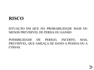 RISCO
SITUAÇÃO EM QUE HÁ PROBABILIDADE MAIS OU
MENOS PREVISÍVEL DE PERDA OU GANHO
POSSIBILIDADE DE PERIGO, INCERTO, MAS,
PREVISÍVEL, QUE AMEAÇA DE DANO A PESSOA OU A
COISAS.
 
