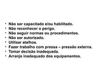 
Não ser capacitado e/ou habilitado.

Não reconhecer o perigo.

Não seguir normas ou procedimentos.

Não ser autorizado.

Utilizar atalhos.

Fazer trabalho com pressa – pressão externa.

Tomar decisão inadequada.

Arranjo inadequado dos equipamentos.
 