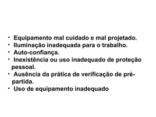 
Equipamento mal cuidado e mal projetado.

Iluminação inadequada para o trabalho.

Auto-confiança.

Inexistência ou uso inadequado de proteção
pessoal.

Ausência da prática de verificação de pré-
partida.

Uso de equipamento inadequado
 
