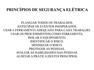 PLANEJAR TODOS OS TRABALHOS.
ANTECIPAR OS EVENTOS INESPERADOS.
USAR A FERRAMENTAADEQUADA PARA CADA TRABALHO.
USAR OS PROCEDIMENTOS COMO FERRAMENTA.
ISOLAR O EQUIPAMENTO.
IDENTIFICAR O RISCO.
MINIMIZAR O RISCO.
PROTEGER AS PESSOAS.
AVALIAR AS HABILIDADES DAS PESSOAS.
AUDITAR A PRÁTICA DESTES PRINCÍPIOS.
PRINCÍPIOS DE SEGURANÇA ELÉTRICA
 