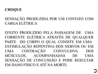 CHOQUE
SENSAÇÃO PRODUZIDA POR UM CONTATO COM
CARGA ELÉTRICA
EFEITO PRODUZIDO PELA PASSAGEM DE UMA
CORRENTE ELÉTRICA ATRAVÉS DE QUALQUER
PARTE DO CORPO O QUAL CONSITE EM UMA
ESTIMULAÇÃO REPENTINA DOS NERVOS OU EM
UMA CONTRAÇÃO CONVULSIVA DOS
MÚSCULOS, ACOMPANHADAS DE UMA
SENSAÇÃO DE CONCUSSÃO E PODE RESULTAR
EM DANO FÍSICO E ATÉ NA MORTE.
 