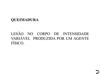 QUEIMADURA
LESÃO NO CORPO DE INTENSIDADE
VARIÁVEL PRODUZIDA POR UM AGENTE
FÍSICO.
 