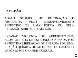 EXPLOSÃO
ABALO SEGUIDO DE DETONAÇÃO E
PRODUZIDA PELO DESENVOLVIMENTO
REPENTINO DE UMA FORÇA OU PELA
EXPANSÃO SÚBITA DE UMA GÁS.
EXPASÃO VIOLENTA OU ARREBENTAÇÃO,
ACOMPANHADA DE ESTRONDO, CAUSADA POR
REPENTINA LIBERAÇÃO DE ENERGIA POR UMA
REAÇÃO QUÍMICA OU AO ESCAPE DE GASES OU
VAPORES SOB GRANDE PRESSÃO.
 