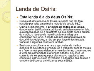 Lenda de Osíris:
   Esta lenda é a do deus Osíris:
   Quem estudou a lenda de Osíris, suspeita que ele terá
    nascido por volta da primeira metade do século I d.C.
   Osíris é, miticamente, a primeira de todas as múmias,
    dando assim justificativa à prática do embalsamamento. Ísis,
    sua esposa opõe-se à catástrofe da sua morte com a prática
    da magia, o recurso da mumificação e a milagrosa
    concepção de Hórus. A lenda não nos chegou através de
    documentos egípcios, a não ser por fragmentos textuais,
    vinhetas e algumas cenas em tumbas.
   Ensinou-os a cultivar a terra e a aproveitar da melhor
    maneira os seus frutos; ensinou-os a trabalhar com os metais
    e a fazer armas para defenderem-se das feras; convenceu-os
    a viver em comunidade e a fundar cidades; deu-lhes um
    conjunto de leis para que por elas o povo regulasse sua
    conduta e instruiu-os na reverência e adoração aos deuses e
    também dedicou-se a civilizar os seus súbitos.
 