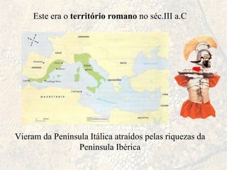 Este era o  território romano  no séc.III a.C Vieram da Península Itálica atraídos pelas riquezas da Península Ibérica 