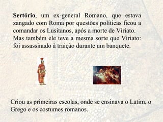 Sertório , um ex-general Romano, que estava zangado com Roma por questões políticas ficou a comandar os Lusitanos, após a morte de Viriato. Mas também ele teve a mesma sorte que Viriato: foi assassinado à traição durante um banquete. Criou as primeiras escolas, onde se ensinava o Latim, o Grego e os costumes romanos. 