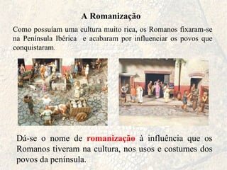 A Romanização Como possuíam uma cultura muito rica, os Romanos fixaram-se na Península Ibérica  e acabaram por influenciar os povos que conquistaram . Dá-se o nome de  romanização  à influência que os Romanos tiveram na cultura, nos usos e costumes dos povos da península.  