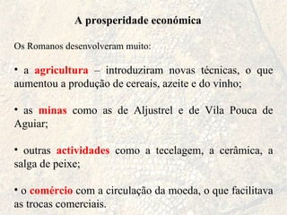 A prosperidade económica Os Romanos desenvolveram muito: a  agricultura  – introduziram novas técnicas, o que aumentou a produção de cereais, azeite e do vinho; as  minas  como as de Aljustrel e de Vila Pouca de Aguiar; outras  actividades  como a tecelagem, a cerâmica, a salga de peixe; o  comércio  com a circulação da moeda, o que facilitava as trocas comerciais. 