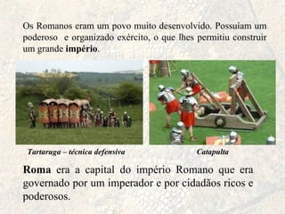 Os Romanos eram um povo muito desenvolvido. Possuíam um poderoso  e organizado exército, o que lhes permitiu construir um grande  império . Roma  era a capital do império Romano que era governado por um imperador e por cidadãos ricos e poderosos. Tartaruga – técnica defensiva Catapulta 