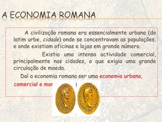 A civilização romana era essencialmente urbana (do latim urbe,  cidade ) onde se concentravam as populações, e onde existiam oficinas e lojas em grande número. Existia uma intensa actividade comercial, principalmente nas cidades, o que exigia uma grande circulação de moeda. Daí a economia romana ser uma  economia urbana, comercial e monetária. 