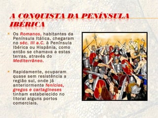 Os  Romanos ,  habitantes da Península Itálica, chegaram no  séc. III a.C.   à Península Ibérica ou Hispânia, como então se chamava a estas terras, através do  Mediterrâneo . Rapidamente, ocuparam quase sem resistência a região sul, onde já anteriormente  fenícios, gregos e cartagineses   tinham estabelecido no litoral alguns portos comerciais. 