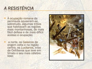 À  ocupação romana   da península opuseram-se, sobretudo, algumas tribos que habitavam as regiões mais montanhosas, de mais fácil defesa e de mais difícil acesso e ocupação: a norte, os  Galaicos  de origem celta e na região centro, os  Lusitanos , tribo de Celtiberos que teve em Viriato o seu mais célebre líder. 