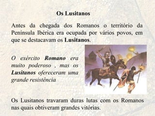 Os Lusitanos Antes da chegada dos Romanos o território da Península Ibérica era ocupada por vários povos, em que se destacavam os  Lusitanos . Os Lusitanos travaram duras lutas com os Romanos nas quais obtiveram grandes vitórias. O exército  Romano  era muito poderoso , mas os  Lusitanos  ofereceram uma grande resistência 