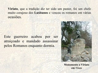 Viriato , que a tradição diz ter sido um pastor, foi um chefe muito corajoso dos  Lusitanos  e venceu os romanos em várias  ocasiões . Monumento a Viriato em  Viseu Este guerreiro acabou por ser atraiçoado e mandado assassinar pelos Romanos enquanto dormia. 