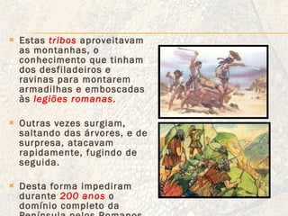 Estas  tribos   aproveitavam as montanhas, o conhecimento que tinham dos desfiladeiros e  ravinas para montarem armadilhas e emboscadas às  legiões romanas . Outras vezes surgiam, saltando das árvores, e de surpresa, atacavam rapidamente, fugindo de seguida. Desta forma impediram durante  200 anos   o domínio completo da Península pelos Romanos . 