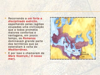 Recorrendo a  um forte e disciplinado exército ,  espalhando pelas regiões ocupadas uma civilização que a todos prometia maiores confortos e vantagens, em pouco tempo, os  Romanos   dominavam grande parte dos territórios que se estendiam à volta do  Mediterrâneo. E por isso o chamaram de  Mare Nostrum,( O nosso mar). 
