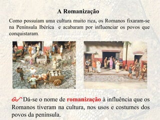 A Romanização Como possuíam uma cultura muito rica, os Romanos fixaram-se na Península Ibérica  e acabaram por influenciar os povos que conquistaram .  Dá-se o nome de  romanização  à influência que os Romanos tiveram na cultura, nos usos e costumes dos povos da península.  