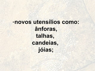 novos utensílios como: ânforas,  talhas,  candeias,  jóias; 