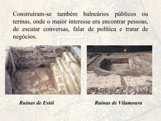 Construíram-se também balneários públicos ou termas, onde o maior interesse era encontrar pessoas, de escutar conversas, falar de política e tratar de negócios. Ruínas de Estói Ruínas   de Vilamoura 