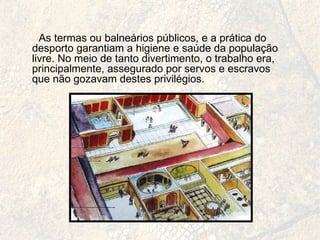 As termas ou balneários públicos, e a prática do desporto garantiam a higiene e saúde da população livre. No meio de tanto divertimento, o trabalho era, principalmente, assegurado por servos e escravos que não gozavam destes privilégios. 